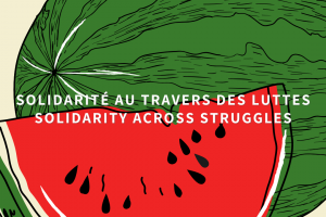 En avant-plan, nous voyons une illustration d’une tranche de melon d’eau, placée devant le melon au complet. La chair du fruit est colorée d’un rouge vif et sa peau est verte, avec des rayures ondulées noires. Les graines du fruit sont aussi noires et leur forme ressemble presque à des larmes. Au centre de l’image se trouvent les mots “Solidarité à travers les luttes/Solidarity across struggles”.
