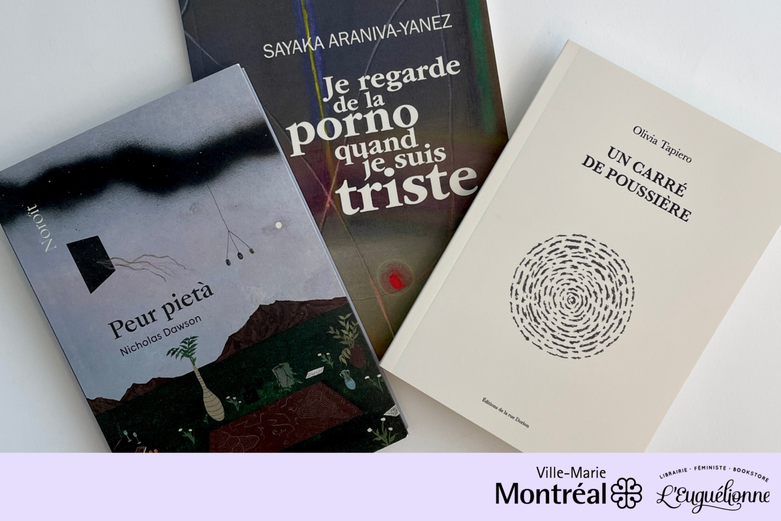 Landscape photo in which the books, from left to right, Peur Pietà by Nicholas Dawson, Je regarde de la porno quand je suis triste by Sayaka Araniva-Yanez and Un carré de poussière by Jessica Tapiero, the subjects of the third Cercle de lecture presented in collaboration with librairie L'Euguélionne, The bottom of the photo is occupied by a light mauve band featuring the logos of the Ville-Marie borough of the City of Montreal and the feminist bookshop and cooperative L'Euguélionne, both on the right.